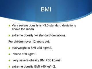 BMI
S Very severe obesity is >3.5 standard deviations
above the mean.
S extreme obesity >4 standard deviations.
For children over 12 years old:
S overweight is BMI ≥25 kg/m2.
S obese ≥30 kg/m2.
S very severe obesity BMI ≥35 kg/m2.
S extreme obesity BMI ≥40 kg/m2.
 