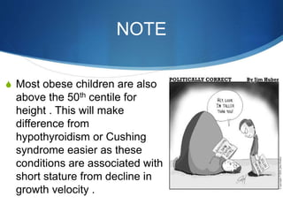 NOTE
S Most obese children are also
above the 50th centile for
height . This will make
difference from
hypothyroidism or Cushing
syndrome easier as these
conditions are associated with
short stature from decline in
growth velocity .
 