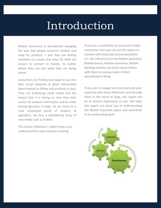 Introduction
Mobile commerce is dramatically changing       If you are a contributor to social and mobile
the way that people consume content and        commerce, then you can use this report to
shop for products – and they are driving       connect with these key conversationalists
marketers to create new ways for Web site      (i.e. the influencers) in the Mobile payments,
visitors to connect to brands, no matter       Mobile money, Mobile commerce, Mobile
where they are and what they are doing         Banking industry and build conversations
online.                                        with them on various topics of their
                                               specialization/ liking.
Consumers are finding new ways to tap into
their social networks to glean information
about brands to follow and products to buy.    If you aim to engage and communicate your
They are embracing social media and the        expertise with these influencers and through
impact that it is having on how they both      them to the world at large, this report will
search for product information and to make     be of utmost importance to you. We hope
buying decisions is huge. As we move to a      this report can assist you in understanding
truly connected world of retailers &           the Mobile Payments space and contribute
operators, we face a bewildering array of      to its continued growth.
new media such as Twitter.

This twitter influencer’s report helps us to
understand this new customer meeting
place.
 