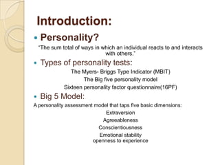 Introduction:
   Personality?
    “The sum total of ways in which an individual reacts to and interacts
                               with others.”
   Types of personality tests:
                 The Myers- Briggs Type Indicator (MBIT)
                      The Big five personality model
              Sixteen personality factor questionnaire(16PF)
   Big 5 Model:
A personality assessment model that taps five basic dimensions:
                             Extraversion
                            Agreeableness
                          Conscientiousness
                          Emotional stability
                        openness to experience
 