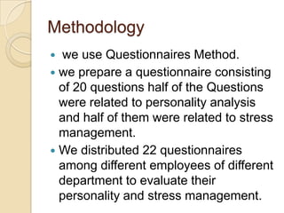 Methodology
 we use Questionnaires Method.
 we prepare a questionnaire consisting
  of 20 questions half of the Questions
  were related to personality analysis
  and half of them were related to stress
  management.
 We distributed 22 questionnaires
  among different employees of different
  department to evaluate their
  personality and stress management.
 