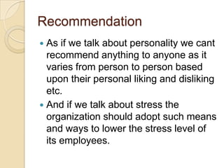 Recommendation
 As if we talk about personality we cant
  recommend anything to anyone as it
  varies from person to person based
  upon their personal liking and disliking
  etc.
 And if we talk about stress the
  organization should adopt such means
  and ways to lower the stress level of
  its employees.
 