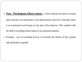  Non - Participant Observation : in this method, the observer stands
apart and does not participate in the phenomenon observed. Naturally, there
is no emotional involvement on the part of the observer. This method calls
for skill in recording observations in an unnoticed manner.
 Example : use of recording devices to examine the details of how people
talk and behave together.
 