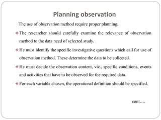 Planning observation
The use of observation method require proper planning.
 The researcher should carefully examine the relevance of observation
method to the data need of selected study.
 He must identify the specific investigative questions which call for use of
observation method. These determine the data to be collected.
 He must decide the observation content, viz., specific conditions, events
and activities that have to be observed for the required data.
 For each variable chosen, the operational definition should be specified.
cont….
 