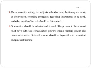 cont….
 The observation setting, the subjects to be observed, the timing and mode
of observation, recording procedure, recording instruments to be used,
and other details of the task should be determined.
 Observation should be selected and trained. The persons to be selected
must have sufficient concentration powers, strong memory power and
unobtrusive nature. Selected persons should be imparted both theoretical
and practical training
 