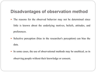 Disadvantages of observation method
 The reasons for the observed behavior may not be determined since
little is known about the underlying motives, beliefs, attitudes, and
preferences.
 Selective perception (bias in the researcher's perception) can bias the
data.
 In some cases, the use of observational methods may be unethical, as in
observing people without their knowledge or consent.
 