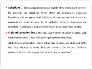  Schedule : The data requirements are identified by analyzing the core of
the problem, the objectives of the study, the investigative questions,
hypothesis and the operational definition of concepts and out of the data
requirements, items of data to be collected through observation are
identified. A schedule is then constructed, covering those items of data.
 Field observation log : This may take the form of a diary or cards. Each
item of observation is recorded under appropriate subheading.
At the time of observation , rough noting may be made, and at the end of the
day, fully log may be made. The card system is flexible and facilitates
arrangement and re-arrangement of items in any desired order.
 