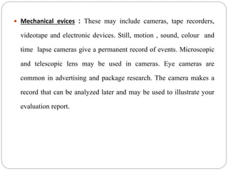  Mechanical evices : These may include cameras, tape recorders,
videotape and electronic devices. Still, motion , sound, colour and
time lapse cameras give a permanent record of events. Microscopic
and telescopic lens may be used in cameras. Eye cameras are
common in advertising and package research. The camera makes a
record that can be analyzed later and may be used to illustrate your
evaluation report.
 
