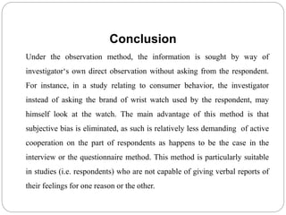 Conclusion
Under the observation method, the information is sought by way of
investigator‘s own direct observation without asking from the respondent.
For instance, in a study relating to consumer behavior, the investigator
instead of asking the brand of wrist watch used by the respondent, may
himself look at the watch. The main advantage of this method is that
subjective bias is eliminated, as such is relatively less demanding of active
cooperation on the part of respondents as happens to be the case in the
interview or the questionnaire method. This method is particularly suitable
in studies (i.e. respondents) who are not capable of giving verbal reports of
their feelings for one reason or the other.
 