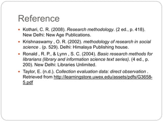 Reference
 Kothari, C. R. (2008). Research methodology. (2 ed., p. 418).
New Delhi: New Age Publications.
 Krishnaswamy , O. R. (2002). methodology of research in social
science . (p. 529). Delhi: Himalaya Publishing house.
 Ronald , R. P., & Lynn , S. C. (2004). Basic research methods for
librarians (library and information science text series). (4 ed., p.
200). New Delhi: Libraries Unlimited.
 Taylor, E. (n.d.). Collection evaluation data: direct observation .
Retrieved from http://learningstore.uwex.edu/assets/pdfs/G3658-
5.pdf
 