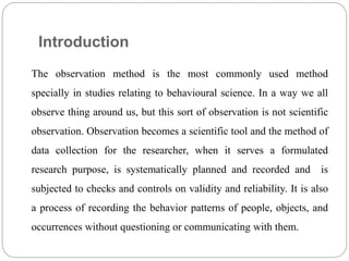 Introduction
The observation method is the most commonly used method
specially in studies relating to behavioural science. In a way we all
observe thing around us, but this sort of observation is not scientific
observation. Observation becomes a scientific tool and the method of
data collection for the researcher, when it serves a formulated
research purpose, is systematically planned and recorded and is
subjected to checks and controls on validity and reliability. It is also
a process of recording the behavior patterns of people, objects, and
occurrences without questioning or communicating with them.
 