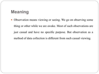 Meaning
 Observation means viewing or seeing. We go on observing some
thing or other while we are awake. Most of such observations are
just casual and have no specific purpose. But observation as a
method of data collection is different from such casual viewing.
 