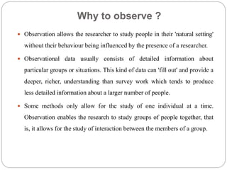 Why to observe ?
 Observation allows the researcher to study people in their 'natural setting'
without their behaviour being influenced by the presence of a researcher.
 Observational data usually consists of detailed information about
particular groups or situations. This kind of data can 'fill out' and provide a
deeper, richer, understanding than survey work which tends to produce
less detailed information about a larger number of people.
 Some methods only allow for the study of one individual at a time.
Observation enables the research to study groups of people together, that
is, it allows for the study of interaction between the members of a group.
 