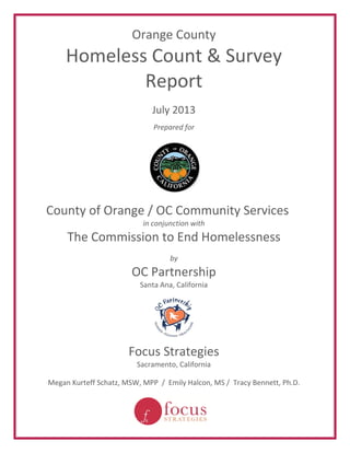 Orange County 
Homeless Count & Survey 
Report 
July 2013 
Prepared for 
County of Orange / OC Community Services 
in conjunction with 
The Commission to End Homelessness 
by 
OC Partnership 
Santa Ana, California 
Focus Strategies 
Sacramento, California 
Megan Kurteff Schatz, MSW, MPP / Emily Halcon, MS / Tracy Bennett, Ph.D. 
 