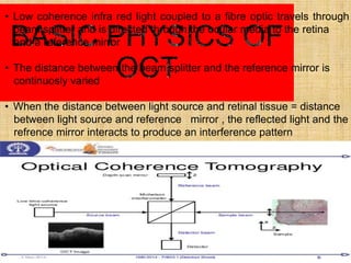 • Low coherence infra red light coupled to a fibre optic travels through
beam splitter and is directed through the ocular media to the retina
and a reference mirror
• The distance between the beam splitter and the reference mirror is
continuosly varied
• When the distance between light source and retinal tissue = distance
between light source and reference mirror , the reflected light and the
refrence mirror interacts to produce an interference pattern
 