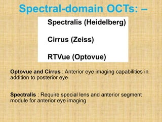 Optovue and Cirrus : Anterior eye imaging capabilities in
addition to posterior eye
Spectralis : Require special lens and anterior segment
module for anterior eye imaging
Spectral-domain OCTs: –
Spectralis (Heidelberg)
Cirrus (Zeiss)
RTVue (Optovue)
 