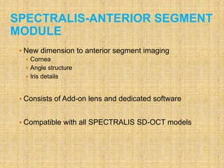 SPECTRALIS-ANTERIOR SEGMENT
MODULE
 New dimension to anterior segment imaging
 Cornea
 Angle structure
 Iris details
 Consists of Add-on lens and dedicated software
 Compatible with all SPECTRALIS SD-OCT models
 
