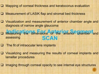 Indications For Anterior Segment
SCAN
 Mapping of corneal thickness and keratoconus evaluation
 Measurement of LASIK flap and stromal bed thickness
 Visualization and measurement of anterior chamber angle and
diagnosis of narrow angle glaucoma
 Measuring the dimensions of the anterior chamber and
assessing
 The fit of intraocular lens implants
 Visualizing and measuring the results of corneal implants and
lamellar procedures
 Imaging through corneal opacity to see internal eye structures
 