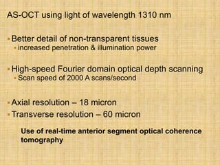 AS-OCT using light of wavelength 1310 nm
Better detail of non-transparent tissues
 increased penetration & illumination power
High-speed Fourier domain optical depth scanning
 Scan speed of 2000 A scans/second
Axial resolution – 18 micron
Transverse resolution – 60 micron
Use of real-time anterior segment optical coherence
tomography
 