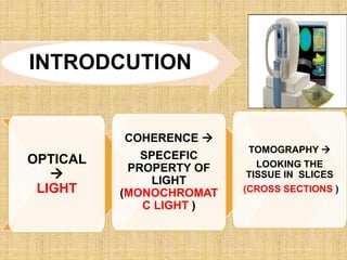 INTRODCUTION
OPTICAL

LIGHT
COHERENCE 
SPECEFIC
PROPERTY OF
LIGHT
(MONOCHROMAT
C LIGHT )
TOMOGRAPHY 
LOOKING THE
TISSUE IN SLICES
(CROSS SECTIONS )
 