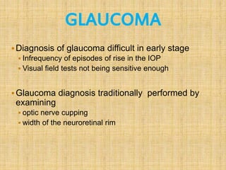 GLAUCOMA
Diagnosis of glaucoma difficult in early stage
 Infrequency of episodes of rise in the IOP
 Visual field tests not being sensitive enough
Glaucoma diagnosis traditionally performed by
examining
 optic nerve cupping
 width of the neuroretinal rim
 