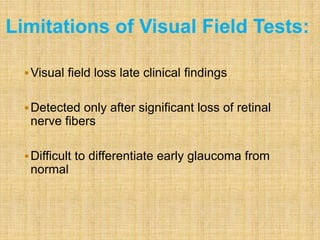 Visual field loss late clinical findings
Detected only after significant loss of retinal
nerve fibers
Difficult to differentiate early glaucoma from
normal
Limitations of Visual Field Tests:
 