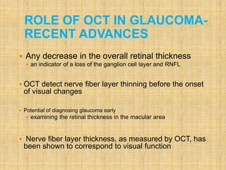  Any decrease in the overall retinal thickness
 an indicator of a loss of the ganglion cell layer and RNFL
 OCT detect nerve fiber layer thinning before the onset
of visual changes
 Potential of diagnosing glaucoma early
 examining the retinal thickness in the macular area
 Nerve fiber layer thickness, as measured by OCT, has
been shown to correspond to visual function
ROLE OF OCT IN GLAUCOMA-
RECENT ADVANCES
 