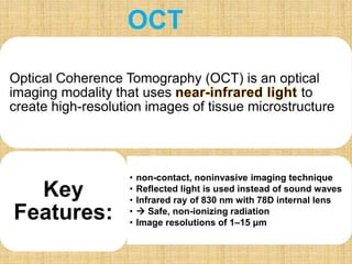 Optical Coherence Tomography (OCT) is an optical
imaging modality that uses to
create high-resolution images of tissue microstructure
• non-contact, noninvasive imaging technique
• Reflected light is used instead of sound waves
• Infrared ray of 830 nm with 78D internal lens
•  Safe, non-ionizing radiation
• Image resolutions of 1–15 μm
Key
Features:
OCT
 