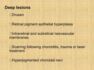 Drusen
Retinal pigment epithelial hyperplasia
Intraretinal and subretinal neovascular
membranes
Scarring following choroiditis, trauma or laser
treatment
Hyperpigmented choroidal nevi
Deep lesions
 