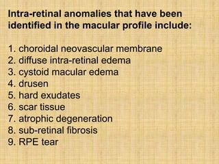 Intra-retinal anomalies that have been
identified in the macular profile include:
1. choroidal neovascular membrane
2. diffuse intra-retinal edema
3. cystoid macular edema
4. drusen
5. hard exudates
6. scar tissue
7. atrophic degeneration
8. sub-retinal fibrosis
9. RPE tear
 