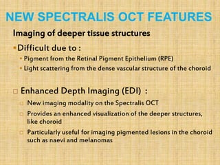 NEW SPECTRALIS OCT FEATURES
Imaging of deeper tissue structures
Difficult due to :
 Pigment from the Retinal Pigment Epithelium (RPE)
 Light scattering from the dense vascular structure of the choroid
 Enhanced Depth Imaging (EDI) :
 New imaging modality on the Spectralis OCT
 Provides an enhanced visualization of the deeper structures,
like choroid
 Particularly useful for imaging pigmented lesions in the choroid
such as naevi and melanomas
 