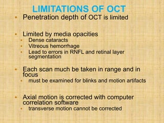 LIMITATIONS OF OCT
 Penetration depth of OCT is limited
 Limited by media opacities
 Dense cataracts
 Vitreous hemorrhage
 Lead to errors in RNFL and retinal layer
segmentation
 Each scan much be taken in range and in
focus
 must be examined for blinks and motion artifacts
 Axial motion is corrected with computer
correlation software
 transverse motion cannot be corrected
 