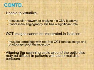 CONTD.
Unable to visualize
 neovascular network or analyze if a CNV is active
 fluorescein angiography still has a significant role
OCT images cannot be interpreted in isolation
 must be correlated with red-free OCT fundus image and
photography/ophthalmoscopy
Aligning the scanning circle around the optic disc
may be difficult in patients with abnormal disc
contours
 