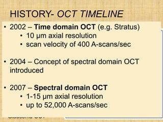 HISTORY- OCT TIMELINE
 1991–Concept of OCT
in ophthalmology
• 1993 - First in vivo
retinal OCT images
• 1994-OCT prototype
• 1994-Anterior
segment/Cornea OCT
• 1995-The First
Clinical Retinal OCT
• 1995-The First
Glaucoma OCT
• 2002 – Time domain OCT (e.g. Stratus)
• 10 µm axial resolution
• scan velocity of 400 A-scans/sec
• 2004 – Concept of spectral domain OCT
introduced
• 2007 – Spectral domain OCT
• 1-15 µm axial resolution
• up to 52,000 A-scans/sec
 