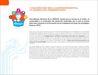 1 6
Irina Bokova, directora de la UNESCO, señala que la ciencia es el motor, el
combustible y el acelerador del desarrollo sostenible; por lo que la ciencia
debe estar presente en la formación de los ciudadanos de todas las sociedades
(Unesco, 2012).
Enlaregión,laapropiacióndeunaculturacientíficayelaprendizajedelacienciadebeseruncomponente
indispensable desde la educación básica; si bien, en algún momento se consideró que la formación
científica era importante para aquellos estudiantes que fueran a seguir una carrera científica, hoy
en día se reconoce que la alfabetización científica es importante para todos los ciudadanos y para
el desarrollo de la áreas STEAM; por lo cual debe ser accesible a todos los estudiantes desde los
primeros años de educación formal. El desarrollo de un país requiere la alfabetización científica en
toda la población y que al mismo tiempo se identifique y ayude al desarrollo de personas líderes en el
campo de las áreas STEAM, capaces de crear conocimiento y dar soluciones a problemas presentes
y futuros.
Las necesidades en ALC, requieren para su atención un recurso humano que cuestione, analice,
responda a diferentes situaciones y esté en condiciones de seguir actualizándose y generando nuevo
conocimiento a la par de los cambios de la sociedad actual. Con esto se da paso a una tendencia
que prioriza las contribuciones de las áreas STEAM a la formación de ciudadanos por medio de la
alfabetización científica, como una manera de orientarlos hacia la toma de decisiones informadas y
al desarrollo del pensamiento crítico (Henao, B. 2010). En este sentido, la educación STEAM, basada
en procesos de indagación, permite partir de preguntas y generar un continuo cuestionamiento que
promueve la búsqueda de estrategias para responder a las preguntas planteadas y con ello afianzar
los conocimientos y las habilidades científicas.
1.2EDUCACIÓNSTEAM PARALA ALFABETIZACIÓNCIENTÍFICA
YELDESARROLLODELPENSAMIENTOCRÍTICO.
 