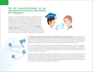 2 4
Rol del maestro/facilitador en los
procesos de enseñanza y aprendizaje
por Indagación
Como se menciona anteriormente, el papel del docente
o dentro de un ambiente de enseñanza y aprendizaje por
indagación es el de facilitar el aprendizaje guiando a los
estudiantes a lo largo del proceso. Dentro de este contexto,
un facilitador no es aquella figura de autoridad en la cual
se integra todo el conocimiento que debe ser transmitido
al estudiante, sino que proporciona los elementos para que
se lleve a cabo un aprendizaje específico. Debe generar un
conflicto cognitivo (Moreira y Greca, 2003) en el estudiante
utilizando una técnica dialéctica que le permita al mismo
realizar un proceso de introspección y análisis de sus acciones,
lo que construye su conocimiento y desarrolla sus habilidades.
Laprincipalherramientadeunfacilitadorsonlaspreguntasycuestionamientos.Espormediodeellas
que logrará que se genere un espacio de análisis en la práctica del estudiante con el fin de desarrollar
en primer lugar el pensamiento crítico, que guía a un proceso constructivista del aprendizaje. El
cuestionar a los estudiantes irá desarrollando en ellos, entre otras, la habilidad de autocriticarse y
basarse en la evidencia al momento de emitir razonamientos sobre diferentes situaciones.
Es importante fomentar en los estudiantes que el proceso es tan importante como los resultados,
pero que los resultados implican ciertas consecuencias. El facilitador debe propiciar en el estudiante
una conciencia de su entorno, los diferentes elementos que lo conforman y su papel como parte de
ese mismo entorno. El mismo facilitador es sujeto de duda y de perfeccionamiento, dejando de ser el
poseedor de todo conocimiento.
De igual forma, una disposición de parte del facilitador a ser una figura activa generará de manera
natural un ambiente activo de aprendizaje. Este ambiente activo permite que los estudiantes se
encuentren más involucrados en su propio proceso de aprendizaje, lo que conlleva a un aprendizaje
significativo. Principalmente, el ambiente de aprendizaje activo deberá verse reflejado tanto en la
mente como en el quehacer del estudiante (minds-on – hands-on), en donde una no es más importante
ni necesaria que la otra, pero complementarias entre sí.
 