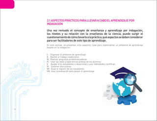 3 6
Una vez revisado el concepto de enseñanza y aprendizaje por indagación,
los niveles y su relación con la enseñanza de la ciencia, puede surgir el
cuestionamientodecómollevarloalapráctica;quéaspectossedebenconsiderar
para ser facilitadores de este tipo de aprendizaje.
En este sentido, se presentan ocho aspectos clave para implementar un ambiente de aprendizaje
basado en la indagación:
I. Organizar el ambiente de aprendizaje
II. Alentar el trabajo colaborativo
III. Realizar preguntas problematizadoras
IV. Usar las ideas y experiencias previas de los alumnos
V. Ayudar a los estudiantes a desarrollar y usar habilidades científicas
VI. Sostener discusiones
VII. Guiar el registro de los estudiantes
VIII. Usar la evaluación para apoyar el aprendizaje
3.1ASPECTOSPRÁCTICOSPARALLEVARACABOELAPRENDIZAJEPOR
INDAGACIÓN
 