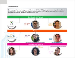 4
Educación
STEAM
Desde la
Indagación
Esta guía es producto de un largo proceso colaborativo que inició en 2015, y que hoy es una realidad gracias a la dedicación,
el conocimiento y la experiencia de personas que sumaron esfuerzos para que hoy podamos contar con este recurso de
apoyo para los docentes y facilitadores de la educación STEAM.
RECONOCIMIENTOS
Dulce
Govea
Luis Andrés
Ochoa
Duque
Diana
Estela
Gallego Fernando
Márquez
Lina María
Cano
Vásquez
Autores
Colaboradores académicos
Kenia
Valderrama
https://www.linkedin.com/in/feromalo
http://scienti.colciencias.gov.co:8081/cvlac/visualizador/
generarCurriculoCv.do?cod_rh=0000991112
https://www.linkedin.com/in/diana-estella-gallego-madrid-8a6882113
https://www.linkedin.com/in/alinvalenzuela
https://www.linkedin.com/in/dulcegovea
PORTAL EDUCATIVO
DE LAS AMÉRICAS
Alin Desire
Valenzuela
Cabrales
Vald urriculoCv
v
v.do
.do
do
o
do
do
.do
do
.do
do
do
o
d
d
d
.d
.d
d
.d ?co
?
?
?
?c
c
?c
?c
co
?co
?co
?
?
? d r
d r
d
d r
d r
d
d
d r
d
d r
d r
d
d
d r
r
r
r
r
r
rh=0
h
h
h
h
h
h
h
h
h
h 000991
do?cod_r
_
Coordinación del Proyecto
Luis Andrés
Ochoa Duque
Diana Estela
Gallego
 
