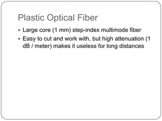 Plastic Optical Fiber
 Large core (1 mm) step-index multimode fiber
 Easy to cut and work with, but high attenuation (1
 dB / meter) makes it useless for long distances
 