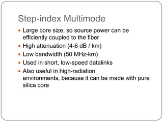 Step-index Multimode
 Large core size, so source power can be
    efficiently coupled to the fiber
   High attenuation (4-6 dB / km)
   Low bandwidth (50 MHz-km)
   Used in short, low-speed datalinks
   Also useful in high-radiation
    environments, because it can be made with pure
    silica core
 