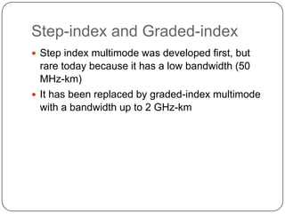 Step-index and Graded-index
 Step index multimode was developed first, but
  rare today because it has a low bandwidth (50
  MHz-km)
 It has been replaced by graded-index multimode
  with a bandwidth up to 2 GHz-km
 