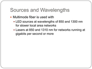 Sources and Wavelengths
 Multimode fiber is used with
   LED sources at wavelengths of 850 and 1300 nm
    for slower local area networks
   Lasers at 850 and 1310 nm for networks running at
    gigabits per second or more
 