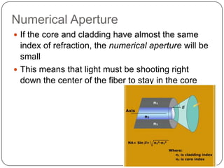 Numerical Aperture
 If the core and cladding have almost the same
  index of refraction, the numerical aperture will be
  small
 This means that light must be shooting right
  down the center of the fiber to stay in the core
 