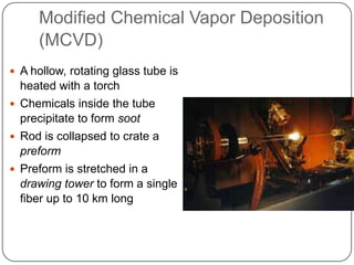 Modified Chemical Vapor Deposition
     (MCVD)
 A hollow, rotating glass tube is
  heated with a torch
 Chemicals inside the tube
  precipitate to form soot
 Rod is collapsed to crate a
  preform
 Preform is stretched in a
  drawing tower to form a single
  fiber up to 10 km long
 