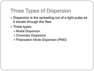 Three Types of Dispersion
 Dispersion is the spreading out of a light pulse as
  it travels through the fiber
 Three types:
   Modal Dispersion
   Chromatic Dispersion
   Polarization Mode Dispersion (PMD)
 