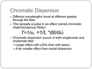 Chromatic Dispersion
 Different wavelengths travel at different speeds
  through the fiber
 This spreads a pulse in an effect named chromatic
  dispersion(group Delay)
        T=1/vg =1/L *dВ/dώ
 Chromatic dispersion occurs in both singlemode and
  multimode fiber
   Larger effect with LEDs than with lasers
   A far smaller effect than modal dispersion
 