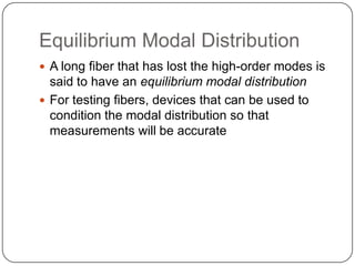 Equilibrium Modal Distribution
 A long fiber that has lost the high-order modes is
  said to have an equilibrium modal distribution
 For testing fibers, devices that can be used to
  condition the modal distribution so that
  measurements will be accurate
 