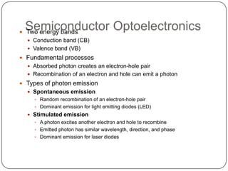 Semiconductor Optoelectronics
 Two energy bands
   Conduction band (CB)
   Valence band (VB)
 Fundamental processes
   Absorbed photon creates an electron-hole pair
   Recombination of an electron and hole can emit a photon
 Types of photon emission
   Spontaneous emission
     Random recombination of an electron-hole pair
     Dominant emission for light emitting diodes (LED)
   Stimulated emission
     A photon excites another electron and hole to recombine
     Emitted photon has similar wavelength, direction, and phase
     Dominant emission for laser diodes
 