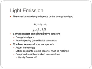 Light Emission
 The emission wavelength depends on the energy band gap


                       Eg  E2  E1

                         ch   1.24
                     
                    Eg   E
 Semiconductor compounds ghave different
   Energy band gaps
   Atomic spacing (called lattice constants)
 Combine semiconductor compounds
   Adjust the bandgap
   Lattice constants (atomic spacing) must be matched
   Compound must be matched to a substrate
      Usually GaAs or InP
 