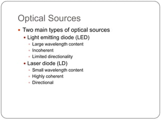 Optical Sources
 Two main types of optical sources
   Light emitting diode (LED)
     Large wavelength content
     Incoherent
     Limited directionality
   Laser diode (LD)
     Small wavelength content
     Highly coherent
     Directional
 